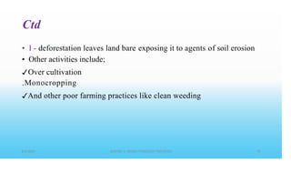 Ctd
• I - deforestation leaves land bare
• Other activities include;
✓Over cultivation
.Monocropping
exposing it to agents of soil erosion
✓And other poor farming practices like clean weeding
 