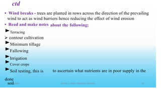 ctd
• Wind breaks - trees are planted in rows across the direction of the prevailing
wind to act as wind barriers hence reducing the effect of wind erosion
• Read and make notes
►Terracing
contour cultivation
►Minimum tillage
►Fallowing
►Irrigation
about the following;
►Cover crops
►Soil testing, this is
done
soil
to ascertain what nutrients are in poor supply in the
 