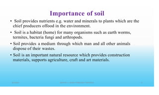 Importance of soil
• Soil provides nutrients e.g. water and minerals to plants which are the
chief producers offood in the environment.
Soil is a habitat (home) for many organisms such as earth worms,
termites, bacteria fungi and arthropods.
Soil provides a medium through which man and all other animals
dispose of their wastes.
Soil is an important natural resource which provides construction
materials, supports agriculture, craft and art materials.
•
•
•
 