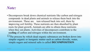 Note:
• Decomposers break down
compounds in dead plants
environment. These are
in
chemical nutrients like carbon and nitrogen
and animals to release them back into the
tum released back into soil, there by
improving soil fertility. These nutrients are then absorbed by plant
roots for plant growth. Animals are able to obtain these nutrients
when they eat plants. Activities of decomposers contribute to the
cycling of carbon and nitrogen within the environment.
□The process by which dead organic substances are broken down into
simpler organic or inorganic matter such as carbon dioxide, water,
simple sugars and mineral salts is called DECOMPOSITION
 