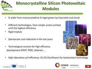 Funded by
Monocrystalline Silicon Photovoltaic
Modules
• Si wafer from monocrystalline Si ingot grown by Czocralski and sliced
• Different technologies, from simple screen printed very mature although
until the highest efficiency
• Rigid module
• Spectacular cost reduction in the last years
• Technological variants for high efficiency
development (PERT, PERC, bifacials, …
• High laboratory cell efficiency: 25.2% (SunPower) for backcontact technology
 
