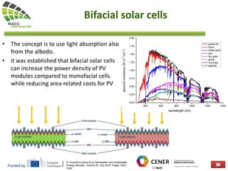 Funded by
Bifacial solar cells
• The concept is to use light absorption also
from the albedo.
• it was established that bifacial solar cells
can increase the power density of PV
modules compared to monofacial cells
while reducing area-related costs for PV
R. Guerrero-Lemus et al, Renewable and Sustainable
Energy Reviews, Volume 60, July 2016, Pages 1533–
1549
 