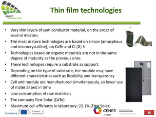 Funded by
Thin film technologies
• Very thin layers of semiconductor material, on the order of
several microns
• The most mature technologies are based on silicon (amorphous
and microcrystalline), on CdTe and CI (G) S
• Technologies based on organic materials are not in the same
degree of maturity as the previous ones
• These technologies require a substrate as support.
• Depending on the type of substrate, the module may have
different characteristics such as flexibility and transparency
• Cell and module are manufactured simultaneously, so lower use
of material and in time
• Low consumption of raw materials
• The company First Solar (CdTe)
• Maximum cell efficiency in laboratory: 22.1% (First Solar)
 