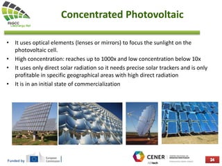 Funded by
Concentrated Photovoltaic
• It uses optical elements (lenses or mirrors) to focus the sunlight on the
photovoltaic cell.
• High concentration: reaches up to 1000x and low concentration below 10x
• It uses only direct solar radiation so it needs precise solar trackers and is only
profitable in specific geographical areas with high direct radiation
• It is in an initial state of commercialization
 