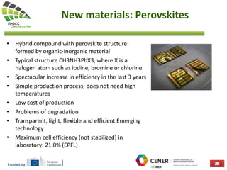 Funded by
New materials: Perovskites
• Hybrid compound with perovskite structure
formed by organic-inorganic material
• Typical structure CH3NH3PbX3, where X is a
halogen atom such as iodine, bromine or chlorine
• Spectacular increase in efficiency in the last 3 years
• Simple production process; does not need high
temperatures
• Low cost of production
• Problems of degradation
• Transparent, light, flexible and efficient Emerging
technology
• Maximum cell efficiency (not stabilized) in
laboratory: 21.0% (EPFL)
 