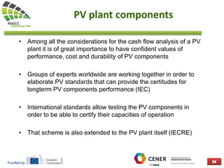 Funded by
PV plant components
• Among all the considerations for the cash flow analysis of a PV
plant it is of great importance to have confident values of
performance, cost and durability of PV components
• Groups of experts worldwide are working together in order to
elaborate PV standards that can provide the certitudes for
longterm PV components performance (IEC)
• International standards allow testing the PV components in
order to be able to certify their capacities of operation
• That scheme is also extended to the PV plant itself (IECRE)
 