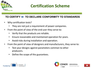 Funded by
Certification Scheme
• Why certification tests?
• They are not just a requirement of power companies.
• From the point of view of the end user they serve to:
• Verify that the products are reliable.
• Ensure reasonable and maintained operation for years.
• Avoid risks during installation and operation.
• From the point of view of designers and manufacturers, they serve to:
• Test your designs against parameters common to other
producers.
• Define the scope of the guarantees.
TO CERTIFY TO DECLARE CONFORMITY TO STANDARDS
 