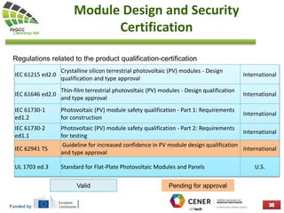Funded by
Module Design and Security
Certification
Regulations related to the product qualification-certification
IEC 61215 ed2.0
Crystalline silicon terrestrial photovoltaic (PV) modules - Design
qualification and type approval
International
IEC 61646 ed2.0
Thin-film terrestrial photovoltaic (PV) modules - Design qualification
and type approval
International
IEC 61730-1
ed1.2
Photovoltaic (PV) module safety qualification - Part 1: Requirements
for construction
International
IEC 61730-2
ed1.1
Photovoltaic (PV) module safety qualification - Part 2: Requirements
for testing
International
IEC 62941 TS
Guideline for increased confidence in PV module design qualification
and type approval
International
UL 1703 ed.3 Standard for Flat-Plate Photovoltaic Modules and Panels U.S.
Valid Pending for approval
 