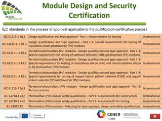 Funded by
Module Design and Security
Certification
IEC standards in the process of approval applicable to the qualification-certification process
IEC 61215-1 Ed.1 Design qualification and type approval - Part 1: Requirements for testing International
IEC 61215-1-1 Ed. 1
Design qualification and type approval - Part 1-1: Special requirements for testing of
crystalline silicon photovoltaic (PV) modules
International
IEC 61215-1-2 Ed.1
Terrestrial photovoltaic (PV) modules - Design qualification and type approval - Part 1-2:
Special requirements for testing of cadmium telluride (CdTe) photovoltaic (PV) modules
International
IEC 61215-1-3 Ed.1
Terrestrial photovoltaic (PV) modules - Design qualification and type approval - Part 1-3:
Special requirements for testing of amorphous silicon (a-Si) and microcrystalline silicon
(c-Si) photovoltaic (PV) modules
International
IEC 61215-1-4 Ed.1
Terrestrial photovoltaic (PV) modules - Design qualification and type approval - Part 1-4:
Special requirements for testing of copper indium gallium selenide (CIGS) and copper
indium selenide (CIS) photovoltaic (PV) modules
International
IEC 61215-2 Ed.1
Terrestrial photovoltaic (PV) modules - Design qualification and type approval - Part 2:
Test procedures
International
IEC 61730-1 ed2 Photovoltaic (PV) module safety qualification - Part 1: Requirements for construction International
IEC 61730-2 ed2 Photovoltaic (PV) module safety qualification - Part 2: Requirements for testing International
IEC 62915 TS Photovoltaic (PV) modules - Retesting for type approval, design and safety qualification. International
 