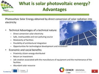 Funded by
What is solar photovoltaic energy?
Advantages
Photovoltaic Solar Energy obtained by direct conversion of solar radiation into
electricity
• Technical Advantages of a technical nature:
– Direct conversion solar-electricity
– Safe, inexhaustible and non-polluting source
– Modularity of facilities
– Possibility of architectural integration
– Opportunities for technological development and innovation
• Economic and social benefits:
– Proximity citizen-energy distributed
– Return on Investment
– Job creation associated with the manufacture of equipment and the maintenance of the
facilities
– Abundant solar resource
 