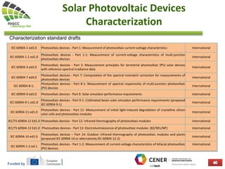 Funded by
Solar Photovoltaic Devices
Characterization
Characterization standard drafts
IEC 60904-1 ed3.0 Photovoltaic devices - Part 1: Measurement of photovoltaic current-voltage characteristics International
IEC 60904-1-1 ed1.0
Photovoltaic devices - Part 1-1: Measurement of current-voltage characteristics of multi-junction
photovoltaic devices
International
IEC 60904-3 ed3.0
Photovoltaic devices - Part 3: Measurement principles for terrestrial photovoltaic (PV) solar devices
with reference spectral irradiance data
International
IEC 60904-7 ed4.0
Photovoltaic devices - Part 7: Computation of the spectral mismatch correction for measurements of
photovoltaic devices
International
IEC 60904-8-1:
Photovoltaic devices - Part 8-1: Measurement of spectral responsivity of multi-junction photovoltaic
(PV) devices
International
IEC 60904-9 ed3.0 Photovoltaic devices - Part 9: Solar simulator performance requirements International
IEC 60904-9-1 ed1.0
Photovoltaic devices - Part 9-1: Collimated beam solar simulator performance requirements (proposed
IEC 60904-9-1)
International
IEC 60904-11 ed1.0
Photovoltaic devices - Part 11: Measurement of initial light-induced degradation of crystalline silicon
solar cells and photovoltaic modules
International
IEC/TS 60904-12 Ed1.0 Photovoltaic devices - Part 12: Infrared thermography of photovoltaic modules International
IEC/TS 60904-13 Ed1.0 Photovoltaic devices - Part 13: Electroluminescence of photovoltaic modules (82/901/NP) International
IEC 60904-14 ed1.0
Photovoltaic devices – Part 14: Outdoor infrared thermography of photovoltaic modules and plants
(proposed IEC 60904-14 or alternatively IEC 60904-12-2)
International
IEC 60904-1-2 ed.1
Photovoltaic devices - Part 1-2: Measurement of current-voltage characteristics of bifacial photovoltaic
(PV) devices
International
 