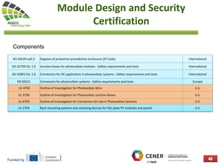 Funded by
Module Design and Security
Certification
Components
IEC 60529 ed2.2 Degrees of protection provided by enclosures (IP Code) International
IEC 62790 Ed. 1.0 Junction boxes for photovoltaic modules - Safety requirements and tests International
IEC 62852 Ed. 1.0 Connectors for DC-application in photovoltaic systems - Safety requirements and tests International
EN 50521 Connectors for photovoltaic systems - Safety requirements and tests Europe
UL 4703 Outline of Investigation for Photovoltaic Wire U.S.
UL 3730 Outline of Investigation for Photovoltaic Junction Boxes U.S.
UL 6703 Outline of Investigation for Connectors for Use in Photovoltaic Systems U.S.
UL 2703 Rack mounting systems and clamping devices for flat-plate PV modules and panels U.S.
 