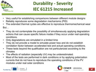Funded by
Durability - Severity
IEC 61215 Increased
• Very useful for establishing comparisons between different module designs
• Reliably reproduces some degradation mechanisms (PID)
• The extended thermal cycles are effective to reproduce thermomechanical wear
But…
• They do not contemplate the possibility of simultaneously applying degradation
actions that can cause specific failure modes if they occur under real operating
conditions.
• Only degradations are simulated in a limited time
• They do not provide a model to simulate power loss and do not establish
correlation factor between accelerated test and actual operating conditions.
• These tests beyond the qualification are not particularized according to the
climates
• The effects of radiation (especially UV) may be underestimated.
• Most of the tests are performed in dark conditions or by applying polarization
currents that do not have to reproduce the operating conditions of the PV
modules under real solar conditions
 