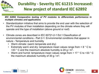 Funded by
Durability - Severity IEC 61215 Increased:
New project of standard IEC 62892
• Standardization initiative that aims to provide the end user with the selection of
the PV modules of their installation depending on the climate where they will
operate and the type of installation (above ground or roof)
• Climate zones are described in IEC 60721-2-1 Ed.1 Classification of
environmental conditions - Part 2-1: Environmental conditions that appear in
nature - Temperature and humidity
• Warm climate: (warm temperate and dry)
• Extremely warm and dry: temperature mean values ​​range from + 8 ° C to
+43 ° C and the maximum absolute humidity is 24 g / m3.
• Warm and humid: temperature mean values ​​range from + 17 ° C to +33 ° C
the maximum absolute humidity of 30 g / m3.
IEC 62892 Comparative testing of PV modules to differentiate performance in
multiple climates and applications
 