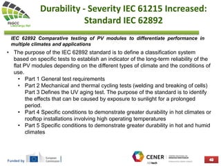 Funded by
Durability - Severity IEC 61215 Increased:
Standard IEC 62892
• The purpose of the IEC 62892 standard is to define a classification system
based on specific tests to establish an indicator of the long-term reliability of the
flat PV modules depending on the different types of climate and the conditions of
use.
• Part 1 General test requirements
• Part 2 Mechanical and thermal cycling tests (welding and breaking of cells)
Part 3 Defines the UV aging test. The purpose of the standard is to identify
the effects that can be caused by exposure to sunlight for a prolonged
period.
• Part 4 Specific conditions to demonstrate greater durability in hot climates or
rooftop installations involving high operating temperatures
• Part 5 Specific conditions to demonstrate greater durability in hot and humid
climates
IEC 62892 Comparative testing of PV modules to differentiate performance in
multiple climates and applications
 