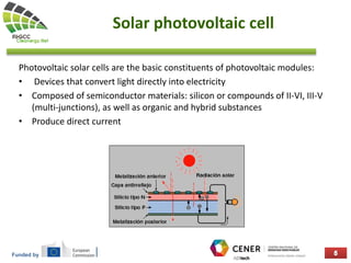 Funded by
Solar photovoltaic cell
Photovoltaic solar cells are the basic constituents of photovoltaic modules:
• Devices that convert light directly into electricity
• Composed of semiconductor materials: silicon or compounds of II-VI, III-V
(multi-junctions), as well as organic and hybrid substances
• Produce direct current
 