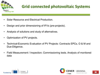 Funded by
Grid connected photovoltaic Systems
• Solar Resource and Electrical Production.
• Design and prior dimensioning of IFVs (pre-projects).
• Analysis of solutions and study of alternatives.
• Optimization of PV projects.
• Technical-Economic Evaluation of PV Projects: Contracts EPCs, O & M and
Due-Diligence.
• Field Measurement / Inspection; Commissioning tests. Analysis of monitored
data
 