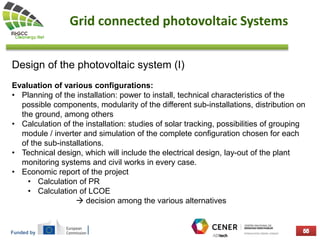 Funded by
Grid connected photovoltaic Systems
Design of the photovoltaic system (I)
Evaluation of various configurations:
• Planning of the installation: power to install, technical characteristics of the
possible components, modularity of the different sub-installations, distribution on
the ground, among others
• Calculation of the installation: studies of solar tracking, possibilities of grouping
module / inverter and simulation of the complete configuration chosen for each
of the sub-installations.
• Technical design, which will include the electrical design, lay-out of the plant
monitoring systems and civil works in every case.
• Economic report of the project
• Calculation of PR
• Calculation of LCOE
 decision among the various alternatives
 