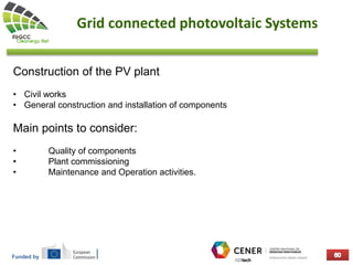 Funded by
Grid connected photovoltaic Systems
Construction of the PV plant
• Civil works
• General construction and installation of components
Main points to consider:
• Quality of components
• Plant commissioning
• Maintenance and Operation activities.
 