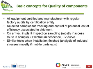 Funded by
Basic concepts for Quality of components
• All equipment certified and manufacturer with regular
factory audits by certification entity
• Selected samples for tracking and control of potential lost of
efficiency associated to shipment
• On arrival, in plant inspection sampling (mostly if access
route is complex): Electroluminescence, I-V curve
• Similar tests when installation finished (analysis of induced
stresses) mostly if mobile parts exist
 