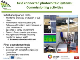 Funded by
Grid connected photovoltaic Systems:
Commissioning activities
Initial acceptance tests:
• Monitoring of energy production of sub-
plants
• Performance ratio evaluation (PR)
• Follow-up of trends in main indicators of
plant performance
• Specifics of sandy environment
• Control of components guarantees
• M&O general activities (including
monitoring system M&O)
 Reference level established
Final acceptance tests
• Establish control strategies
• Continue with control of components
guarantees
• Optimize M&O operations
 