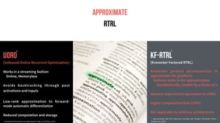 UORO
A
APPROXIMATE
RTRL
UORO
[Unbiased Online Recurrent Optimization]
Works in a streaming fashion
Online, Memoryless
Avoids backtracking through past
activations and inputs
Low-rank approximation to forward-
mode automatic diﬀerentiation
Reduced computation and storage
KF-RTRL
[Kronecker Factored RTRL]
Kronecker product decomposition to
approximate the gradients
Reduces noise in the approximation
Asymptotically, smaller by a factor of n
Memory requirement equivalent to UORO
Higher computation than UORO
Not applicable to arbitrary architectures
# Unbiased Online Recurrent Optimization [Tallec and Ollivier, 2017]
#
* Approximating Real-Time Recurrent Learning with Random Kronecker Factors
[Mujika et al. 2018]
*
 