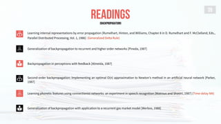 READINGS
39
Learning internal representations by error propagation [Rumelhart, Hinton, and Williams, Chapter 8 in D. Rumelhart and F. McClelland, Eds.,
Parallel Distributed Processing, Vol. 1, 1986] (Generalized Delta Rule)
Generalization of backpropagation with application to a recurrent gas market model [Werbos, 1988]
Generalization of backpropagation to recurrent and higher order networks [Pineda, 1987]
Backpropagation in perceptrons with feedback [Almeida, 1987]
Second-order backpropagation: Implementing an optimal O(n) approximation to Newton's method in an artificial neural network [Parker,
1987]
Learning phonetic features using connectionist networks: an experiment in speech recognition [Watrous and Shastri, 1987] (Time-delay NN)
[BACKPROPAGATION]
 