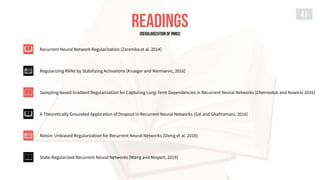 READINGS
41
Recurrent Neural Network Regularization [Zaremba et al. 2014]
Regularizing RNNs by Stabilizing Activations [Krueger and Memisevic, 2016]
Sampling-based Gradient Regularization for Capturing Long-Term Dependencies in Recurrent Neural Networks [Chernodub and Nowicki 2016]
A Theoretically Grounded Application of Dropout in Recurrent Neural Networks [Gal and Ghahramani, 2016]
Noisin: Unbiased Regularization for Recurrent Neural Networks [Dieng et al. 2018]
State-Regularized Recurrent Neural Networks [Wang and Niepert, 2019]
[REGULARIZATION of RNNs]
 