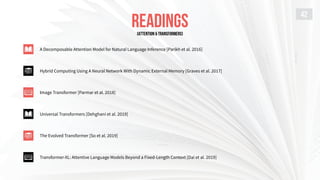 READINGS
42
A Decomposable Attention Model for Natural Language Inference [Parikh et al. 2016]
Hybrid Computing Using A Neural Network With Dynamic External Memory [Graves et al. 2017]
Image Transformer [Parmar et al. 2018]
Universal Transformers [Dehghani et al. 2019]
The Evolved Transformer [So et al. 2019]
Transformer-XL: Attentive Language Models Beyond a Fixed-Length Context [Dai et al. 2019]
[ATTENTION & TRANSFORMERS]
 
