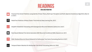 READINGS
43
Financial Time Series Prediction using hybrids of Chaos Theory, Multi-layer Perceptron and Multi-objective Evolutionary Algorithms [Ravi et
al. 2017]
Model-free Prediction of Noisy Chaotic Time Series by Deep Learning [Yeo, 2017]
DeepAR: Probabilistic Forecasting with Autoregressive Recurrent Networks [Salinas et al. 2017]
Real-Valued (Medical) Time Series Generation With Recurrent Conditional GANs [Hyland et al. 2017]
R2N2: Residual Recurrent Neural Networks for Multivariate Time Series Forecasting [Goel et al. 2017]
Temporal Pattern Attention for Multivariate Time Series Forecasting [Shih et al. 2018]
[TIME SERIES PREDICTION]
 