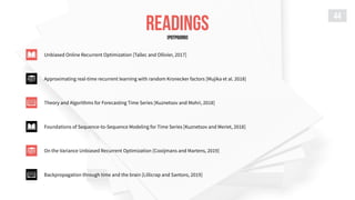 READINGS
44
Unbiased Online Recurrent Optimization [Tallec and Ollivier, 2017]
Approximating real-time recurrent learning with random Kronecker factors [Mujika et al. 2018]
Theory and Algorithms for Forecasting Time Series [Kuznetsov and Mohri, 2018]
Foundations of Sequence-to-Sequence Modeling for Time Series [Kuznetsov and Meriet, 2018]
On the Variance Unbiased Recurrent Optimization [Cooijmans and Martens, 2019]
Backpropagation through time and the brain [Lillicrap and Santoro, 2019]
[POTPOURRI]
 