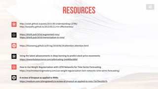 RESOURCES
45
http://colah.github.io/posts/2015-08-Understanding-LSTMs/
http://karpathy.github.io/2015/05/21/rnn-eﬀectiveness/
A review of Dropout as applied to RNNs
https://medium.com/@bingobee01/a-review-of-dropout-as-applied-to-rnns-72e79ecd5b7b
https://distill.pub/2016/augmented-rnns/
https://distill.pub/2019/memorization-in-rnns/
https://lilianweng.github.io/lil-log/2018/06/24/attention-attention.html
Using the latest advancements in deep learning to predict stock price movements
https://towardsdatascience.com/aifortrading-2edd6fac689d
How to Use Weight Regularization with LSTM Networks for Time Series Forecasting
https://machinelearningmastery.com/use-weight-regularization-lstm-networks-time-series-forecasting/
 