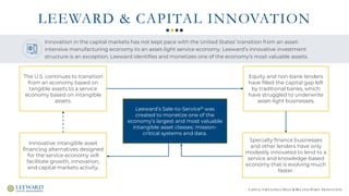 CAPITAL FOR CLOSELY-HELD & RELATED-PARTY TRANSACTION
LEEWARD & CAPITAL INNOVATION
The U.S. continues to transition
from an economy based on
tangible assets to a service
economy based on intangible
assets.
Equity and non-bank lenders
have filled the capital gap left
by traditional banks, which
have struggled to underwrite
asset-light businesses.
Specialty finance businesses
and other lenders have only
modestly innovated to lend to a
service and knowledge-based
economy that is evolving much
faster.
Leeward’s Sale-to-Service® was
created to monetize one of the
economy’s largest and most valuable
intangible asset classes: mission-
critical systems and data.
Innovative intangible asset
financing alternatives designed
for the service economy will
facilitate growth, innovation,
and capital markets activity.
Innovation in the capital markets has not kept pace with the United States’ transition from an asset-
intensive manufacturing economy to an asset-light service economy. Leeward’s innovative investment
structure is an exception. Leeward identifies and monetizes one of the economy’s most valuable assets.
 