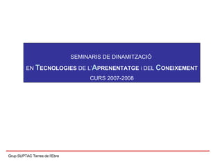 Grup SUPTAC Terres de l’Ebre SEMINARIS DE DINAMITZACIÓ  EN  T ECNOLOGIES  DE L’ A PRENENTATGE  i DEL  C ONEIXEMENT CURS 2007-2008 