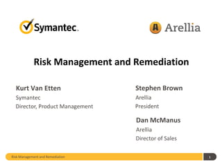 Risk Management and Remediation

  Kurt Van Etten                  Stephen Brown
  Symantec                        Arellia
  Director, Product Management    President

                                  Dan McManus
                                  Arellia
                                  Director of Sales

Risk Management and Remediation                       1
 