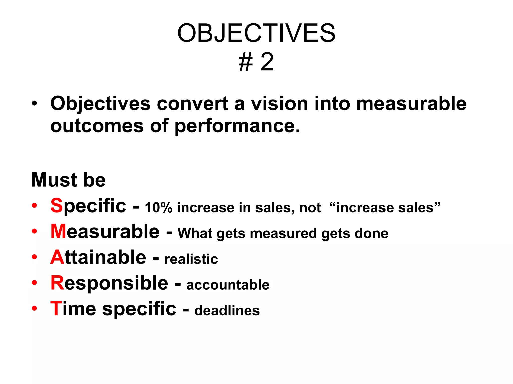 OBJECTIVES # 2 Objectives convert a vision into measurable outcomes of performance. Must be  S pecific -  10% increase in sales, not  “increase sales” M easurable -  What gets measured gets done A ttainable -  realistic R esponsible -  accountable T ime specific -  deadlines 