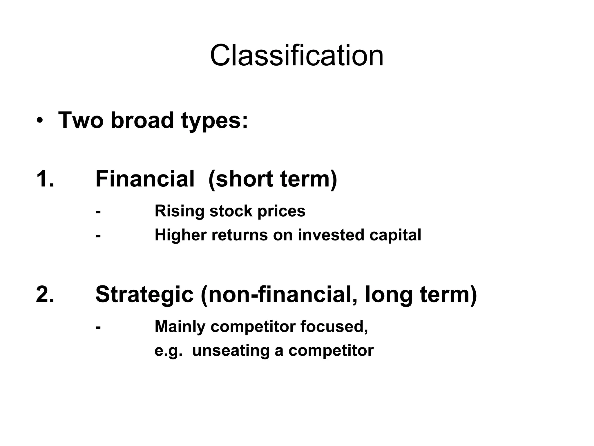 Classification Two broad types: 1. Financial  (short term) - Rising stock prices - Higher returns on invested capital 2.  Strategic (non-financial, long term) - Mainly competitor focused,  e.g.  unseating a competitor 