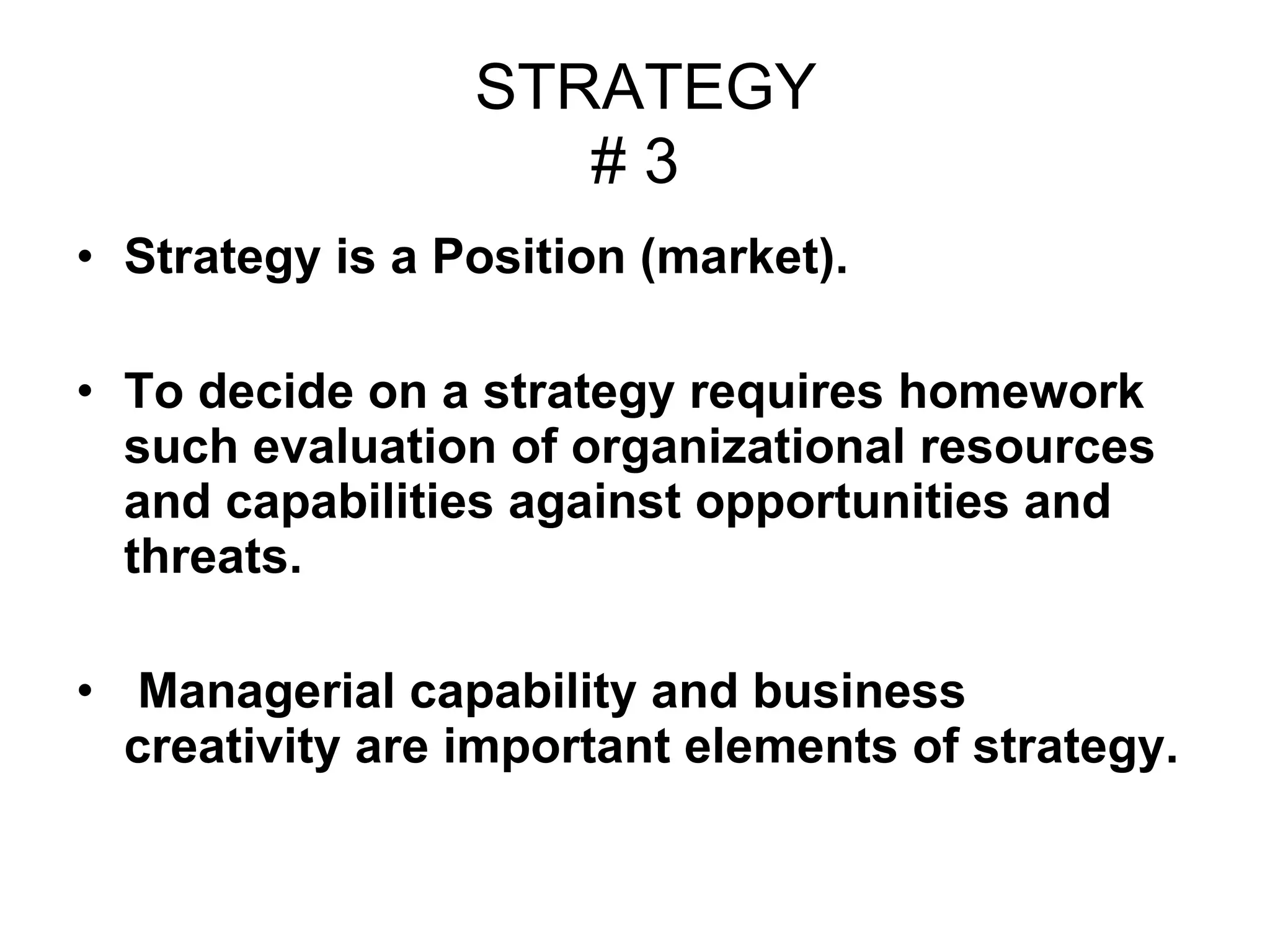 STRATEGY # 3 Strategy is a Position (market). To decide on a strategy requires homework such evaluation of organizational resources and capabilities against opportunities and threats. Managerial capability and business creativity are important elements of strategy.  