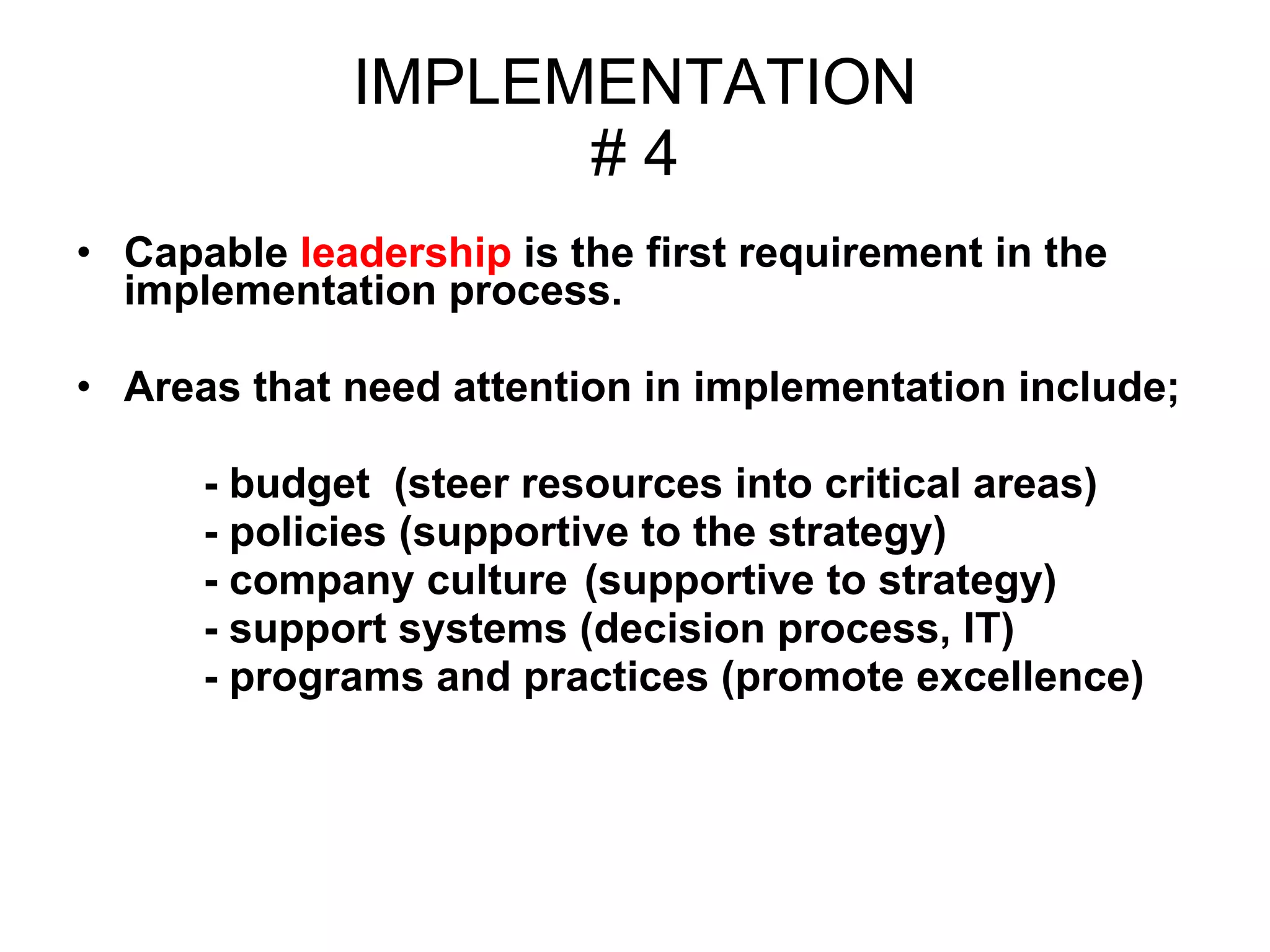 IMPLEMENTATION # 4 Capable  leadership  is the first requirement in the  implementation process.  Areas that need attention in implementation include; - budget  (steer resources into critical areas)  - policies (supportive to the strategy) - company culture  (supportive to strategy)  - support systems (decision process, IT)  - programs and practices (promote excellence) 