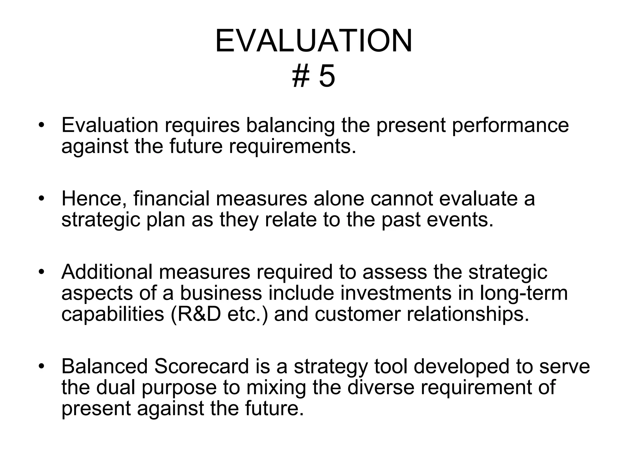 EVALUATION # 5 Evaluation requires balancing the present performance against the future requirements. Hence, financial measures alone cannot evaluate a strategic plan as they relate to the past events.  Additional measures required to assess the strategic aspects of a business include investments in long-term capabilities (R&D etc.) and customer relationships. Balanced Scorecard is a strategy tool developed to serve the dual purpose to mixing the diverse requirement of present against the future.  