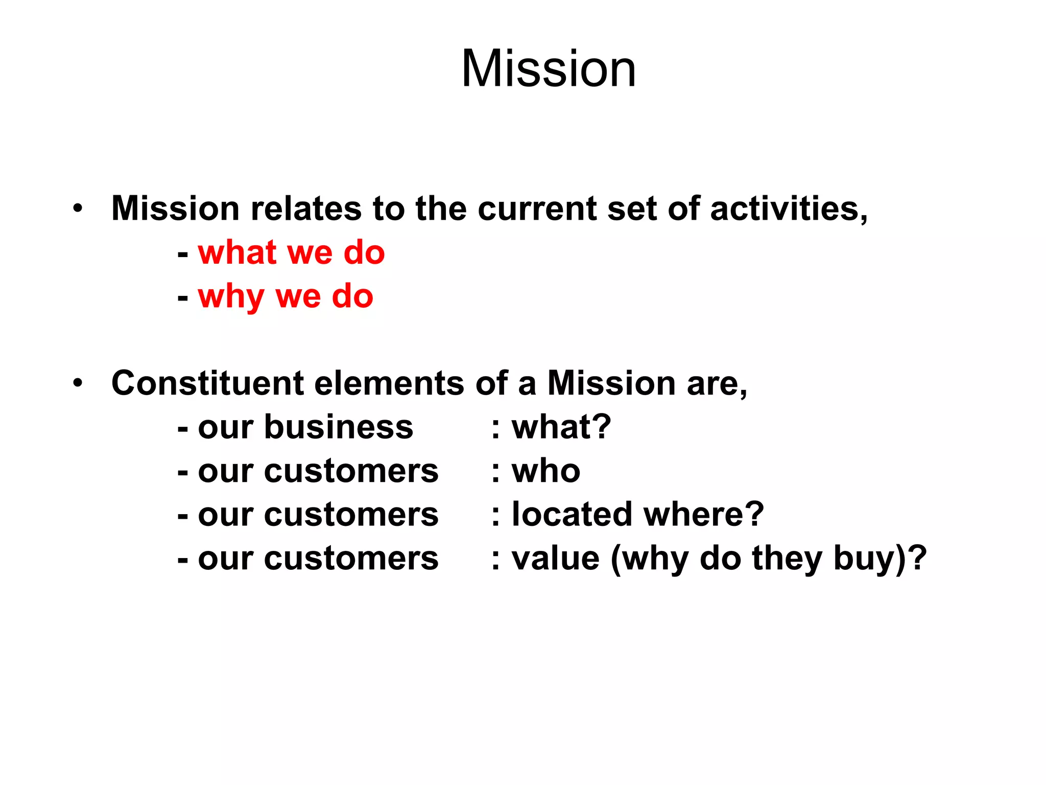 Mission Mission relates to the current set of activities, -  what we do -  why we do Constituent elements of a Mission are, - our business  : what? - our customers  : who  - our customers  : located where? - our customers  : value (why do they buy)? 