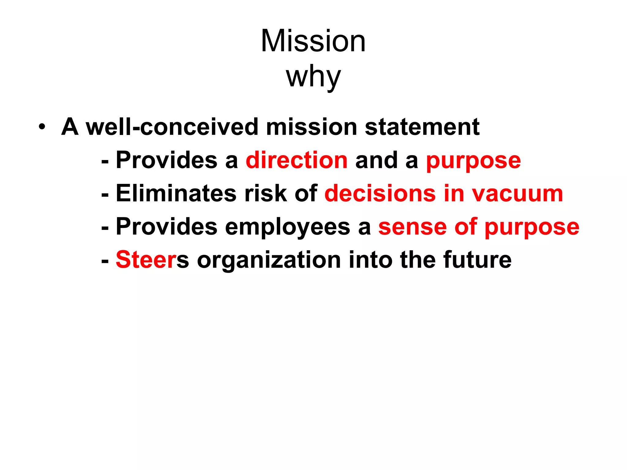 Mission why A well-conceived mission statement  - Provides a  direction  and a  purpose   - Eliminates risk of  decisions in vacuum - Provides employees a  sense of purpose -  Steer s organization into the future 
