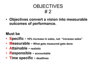 OBJECTIVES # 2 Objectives convert a vision into measurable outcomes of performance. Must be  S pecific -  10% increase in sales, not  “increase sales” M easurable -  What gets measured gets done A ttainable -  realistic R esponsible -  accountable T ime specific -  deadlines 