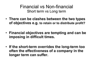 Financial vs Non-financial Short term vs Long term There can be clashes between the two types of objectives e.g.  to retain or to distribute profit? Financial objectives are tempting and can be imposing in difficult times.  If the short-term overrides the long-term too often the effectiveness of a company in the longer term can suffer.   