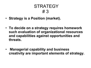 STRATEGY # 3 Strategy is a Position (market). To decide on a strategy requires homework such evaluation of organizational resources and capabilities against opportunities and threats. Managerial capability and business creativity are important elements of strategy.  