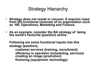 Strategy Hierarchy Strategy does not reside in vacuum. It requires input from the functional channels of an organization such as  HR, Operations, Marketing and Finance.  As an example, consider the BA strategy of  being the world’s favourite (position) airline.  Following are some functional inputs into this  strategy (position); customer services (training, recruitment)  efficiency in operation (scheduling, services)  creating an image (promotion)  financing (equipment, technology)  