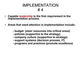 IMPLEMENTATION # 4 Capable  leadership  is the first requirement in the  implementation process.  Areas that need attention in implementation include; - budget  (steer resources into critical areas)  - policies (supportive to the strategy) - company culture  (supportive to strategy)  - support systems (decision process, IT)  - programs and practices (promote excellence) 