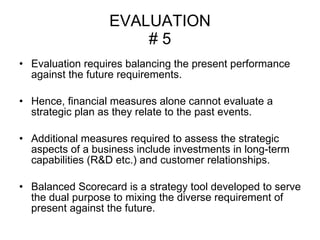 EVALUATION # 5 Evaluation requires balancing the present performance against the future requirements. Hence, financial measures alone cannot evaluate a strategic plan as they relate to the past events.  Additional measures required to assess the strategic aspects of a business include investments in long-term capabilities (R&D etc.) and customer relationships. Balanced Scorecard is a strategy tool developed to serve the dual purpose to mixing the diverse requirement of present against the future.  