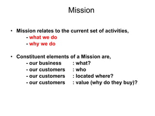 Mission Mission relates to the current set of activities, -  what we do -  why we do Constituent elements of a Mission are, - our business  : what? - our customers  : who  - our customers  : located where? - our customers  : value (why do they buy)? 