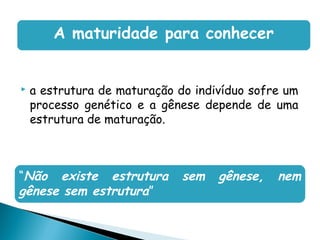 A maturidade para conhecer


   a estrutura de maturação do indivíduo sofre um
    processo genético e a gênese depende de uma
    estrutura de maturação.



“Não existe estrutura         sem   gênese,   nem
gênese sem estrutura”
 